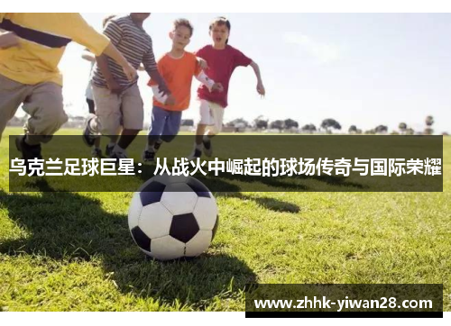 乌克兰足球巨星：从战火中崛起的球场传奇与国际荣耀