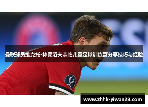 曼联球员维克托·林德洛夫亲临儿童足球训练营分享技巧与经验