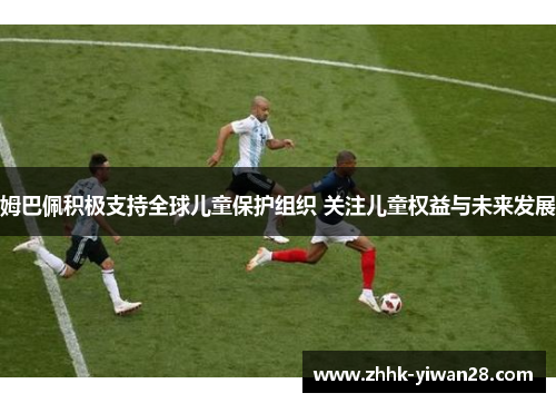 姆巴佩积极支持全球儿童保护组织 关注儿童权益与未来发展