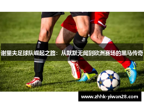 谢里夫足球队崛起之路：从默默无闻到欧洲赛场的黑马传奇