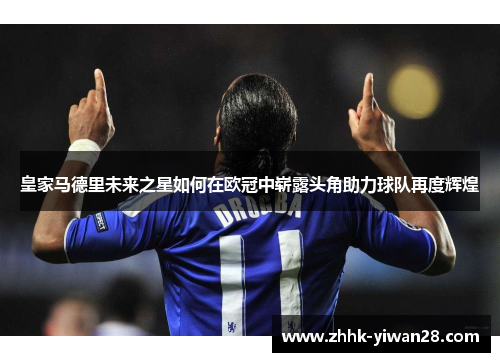 皇家马德里未来之星如何在欧冠中崭露头角助力球队再度辉煌