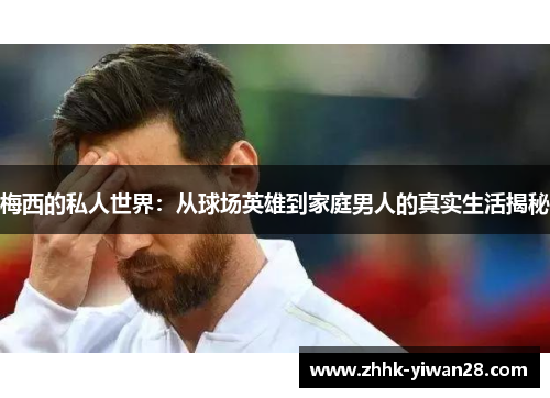 梅西的私人世界：从球场英雄到家庭男人的真实生活揭秘