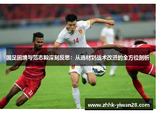 国足困境与范志毅深刻反思：从选材到战术改进的全方位剖析
